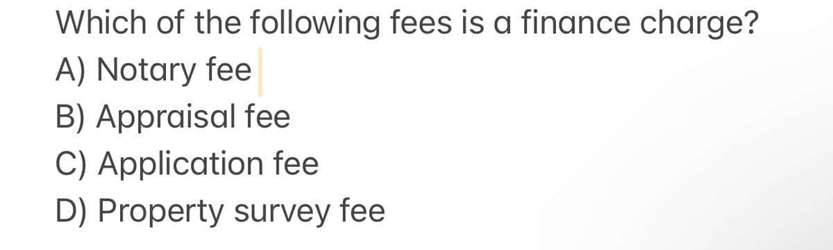 Which of the following fees is a finance charge?
A) Notary fee
B) Appraisal fee
C) Application fee
D) Property survey fee