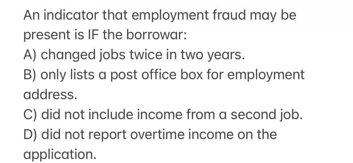 An indicator that employment fraud may be
present is IF the borrowar:
A) changed jobs twice in two years.
B) only lists a post office box for employment
address.
C) did not include income from a second job.
D) did not report overtime income on the
application.