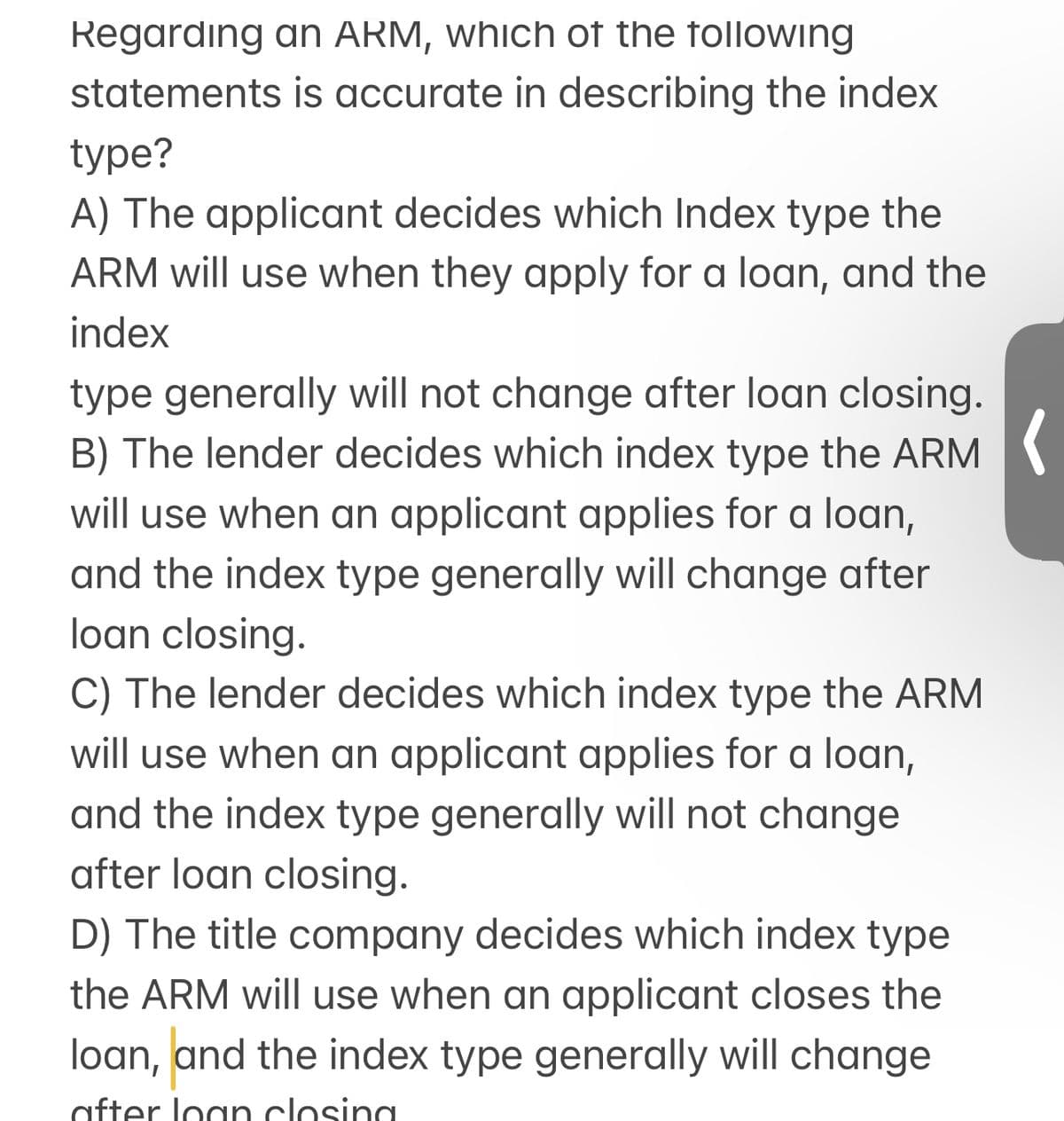 Regarding an ARM, which of the following
statements is accurate in describing the index
type?
A) The applicant decides which Index type the
ARM will use when they apply for a loan, and the
index
type generally will not change after loan closing.
B) The lender decides which index type the ARM
will use when an applicant applies for a loan,
and the index type generally will change after
loan closing.
C) The lender decides which index type the ARM
will use when an applicant applies for a loan,
and the index type generally will not change
after loan closing.
D) The title company decides which index type
the ARM will use when an applicant closes the
loan, and the index type generally will change
after loan closing