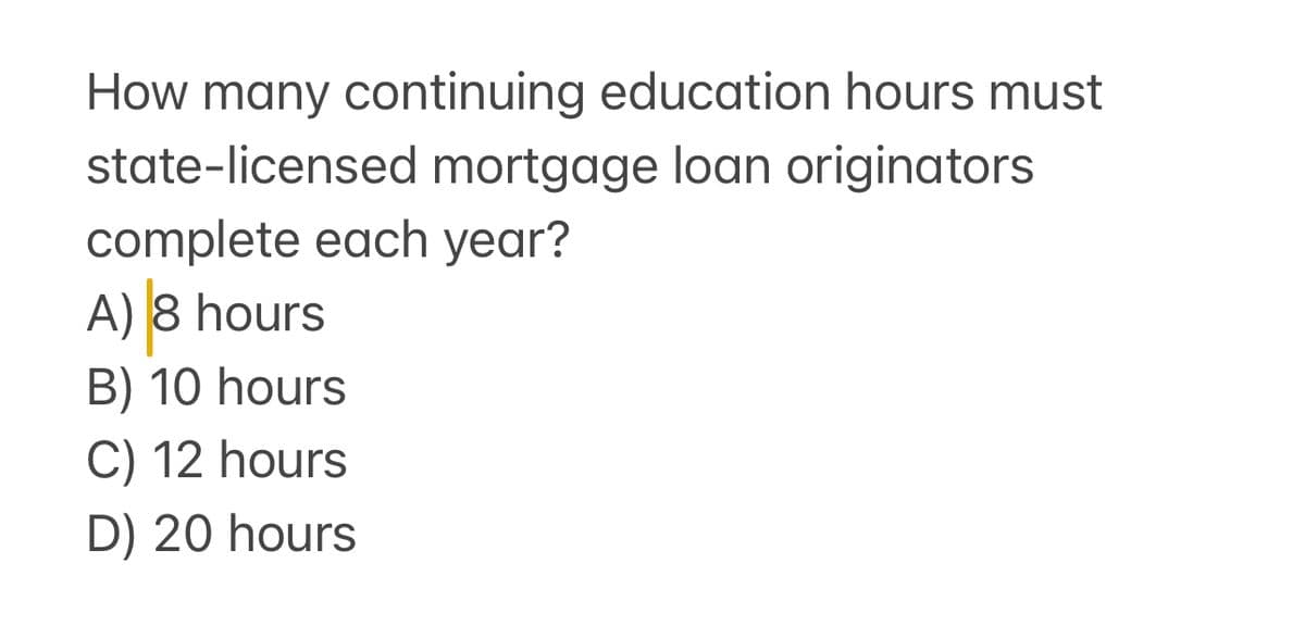 How many continuing education hours must
state-licensed mortgage loan originators
complete each year?
A) 8 hours
B) 10 hours
C) 12 hours
D) 20 hours