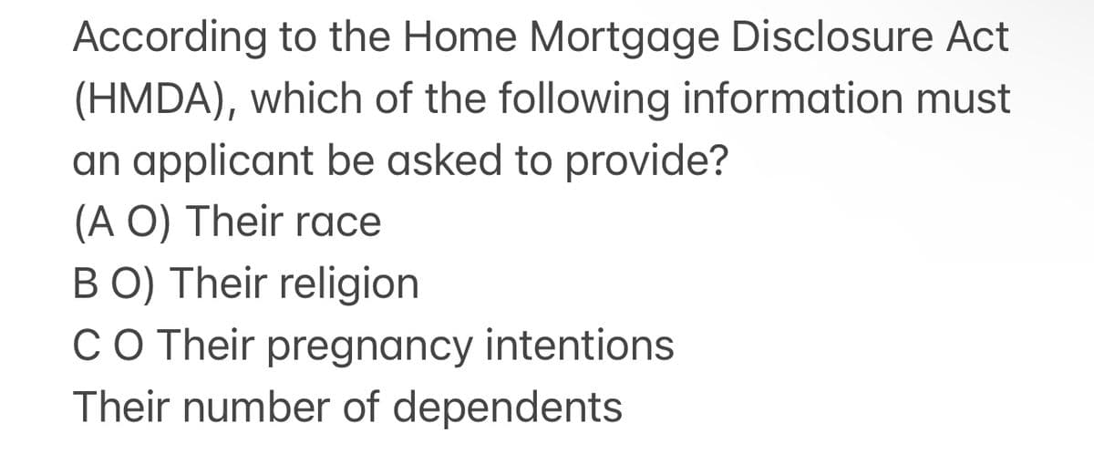 According to the Home Mortgage Disclosure Act
(HMDA), which of the following information must
an applicant be asked to provide?
(A O) Their race
BO) Their religion
CO Their pregnancy intentions
Their number of dependents