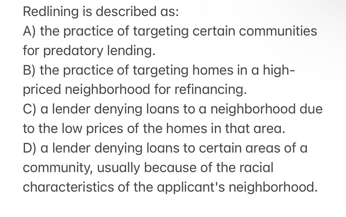 Redlining is described as:
A) the practice of targeting certain communities
for predatory lending.
B) the practice of targeting homes in a high-
priced neighborhood for refinancing.
C) a lender denying loans to a neighborhood due
to the low prices of the homes in that area.
D) a lender denying loans to certain areas of a
community, usually because of the racial
characteristics of the applicant's neighborhood.