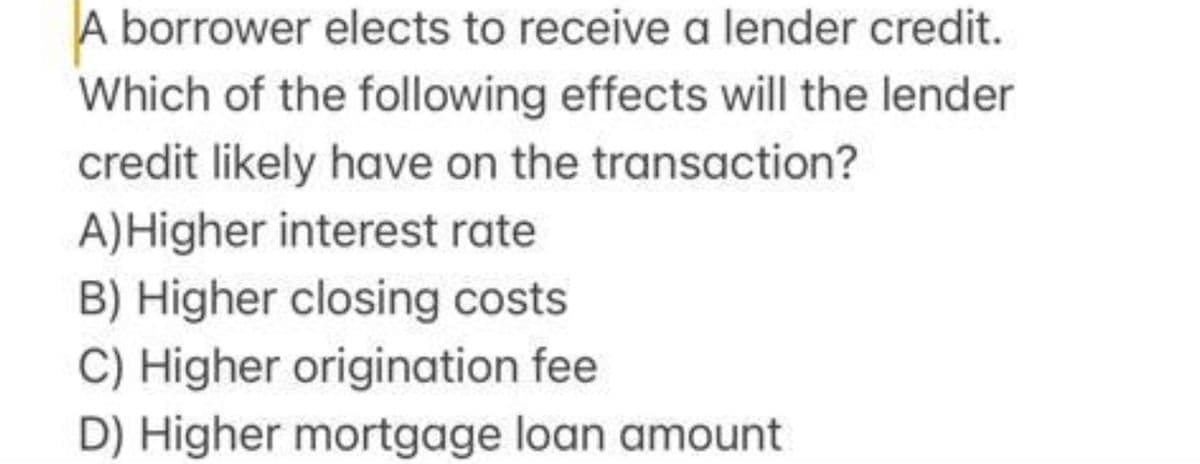 A borrower elects to receive a lender credit.
Which of the following effects will the lender
credit likely have on the transaction?
A)Higher interest rate
B) Higher closing costs
C) Higher origination fee
D) Higher mortgage loan amount