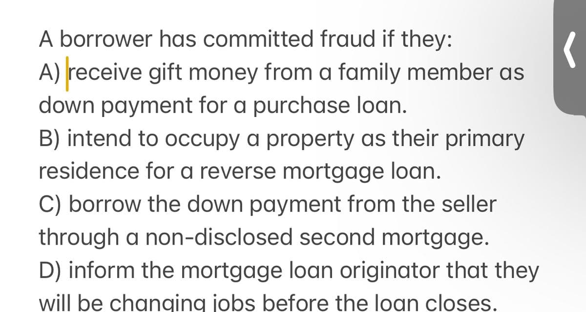 A borrower has committed fraud if they:
A) receive gift money from a family member as
down payment for a purchase loan.
B) intend to occupy a property as their primary
residence for a reverse mortgage loan.
C) borrow the down payment from the seller
through a non-disclosed second mortgage.
D) inform the mortgage loan originator that they
will be changing jobs before the loan closes.