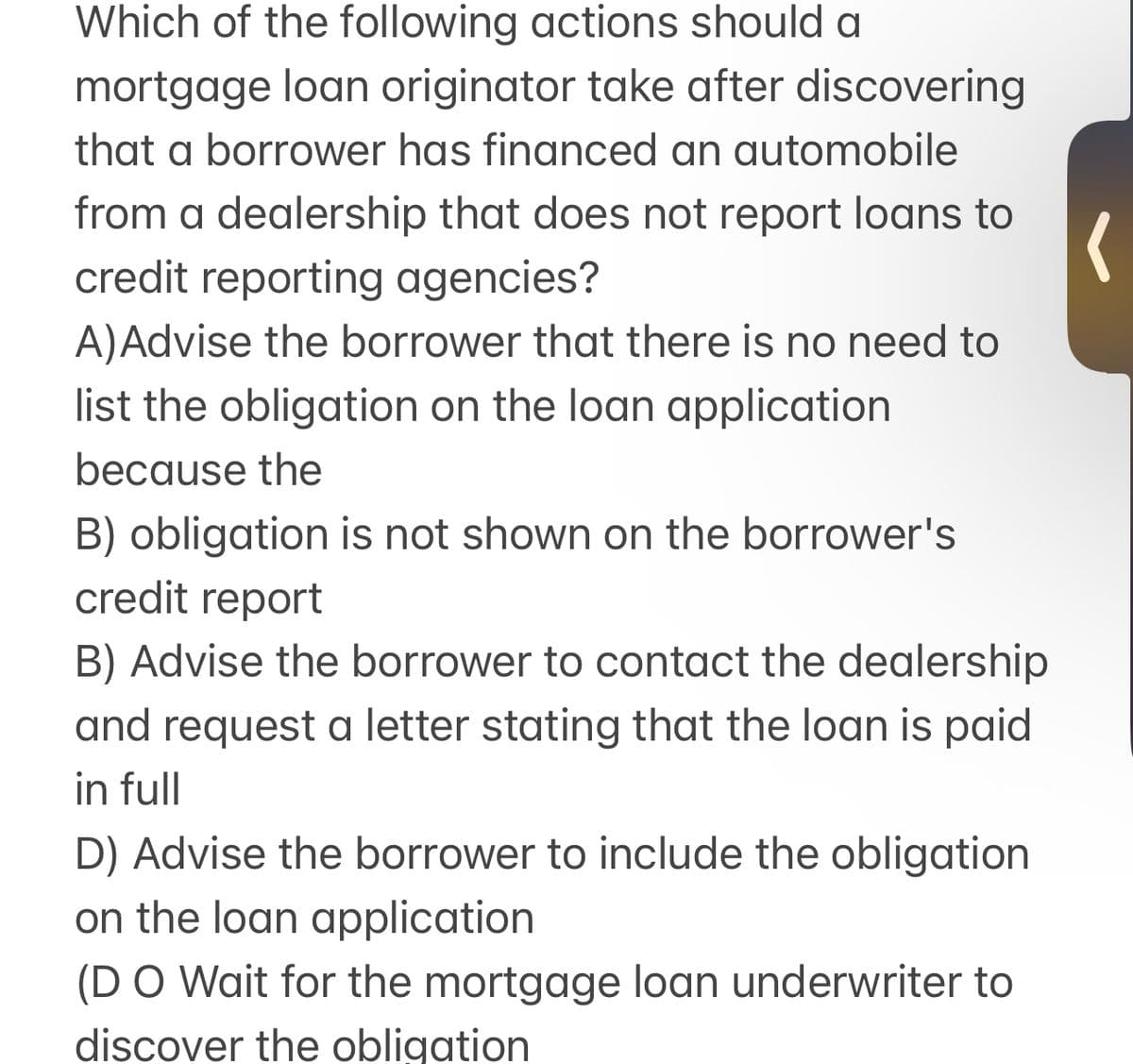 Which of the following actions should a
mortgage loan originator take after discovering
that a borrower has financed an automobile
from a dealership that does not report loans to
credit reporting agencies?
A)Advise the borrower that there is no need to
list the obligation on the loan application
because the
B) obligation is not shown on the borrower's
credit report
B) Advise the borrower to contact the dealership
and request a letter stating that the loan is paid
in full
D) Advise the borrower to include the obligation
on the loan application
(D O Wait for the mortgage loan underwriter to
discover the obligation
(