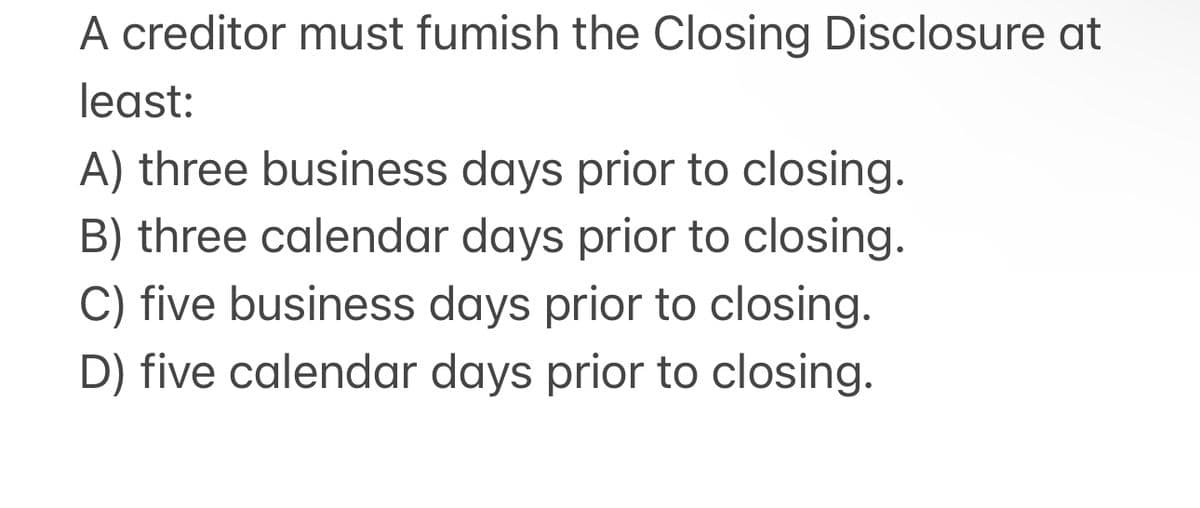 A creditor must fumish the Closing Disclosure at
least:
A) three business days prior to closing.
B) three calendar days prior to closing.
C) five business days prior to closing.
D) five calendar days prior to closing.
