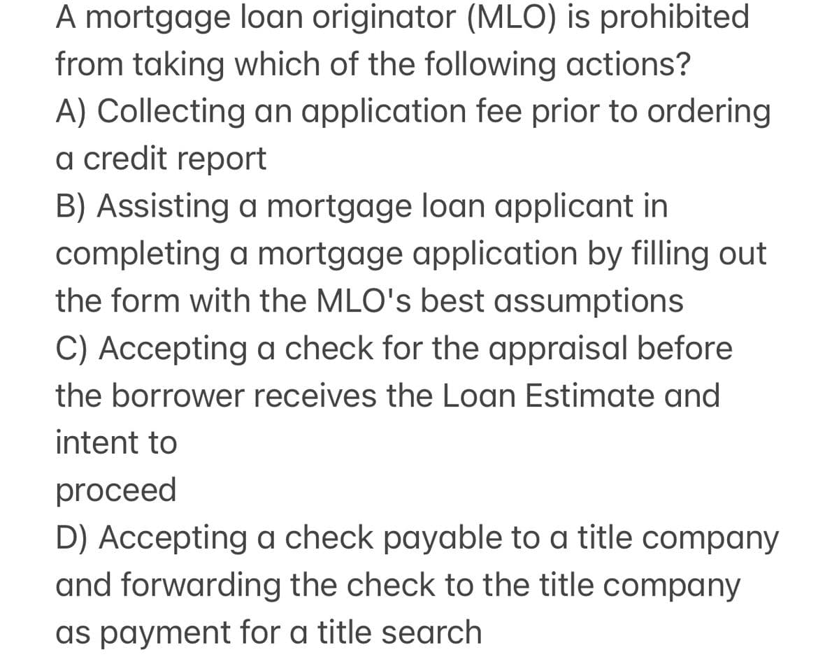 A mortgage loan originator (MLO) is prohibited
from taking which of the following actions?
A) Collecting an application fee prior to ordering
a credit report
B) Assisting a mortgage loan applicant in
completing a mortgage application by filling out
the form with the MLO's best assumptions
C) Accepting a check for the appraisal before
the borrower receives the Loan Estimate and
intent to
proceed
D) Accepting a check payable to a title company
and forwarding the check to the title company
as payment for a title search