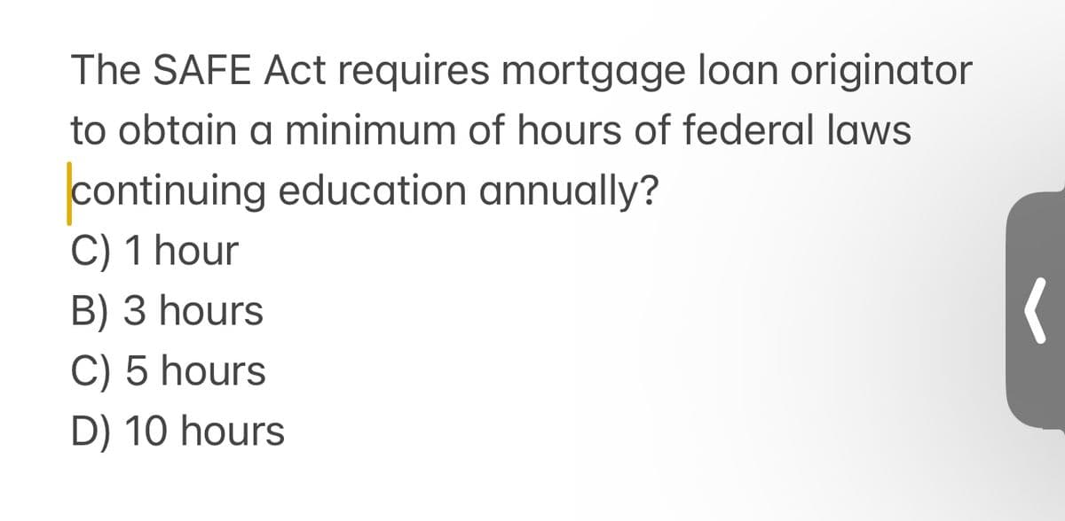 The SAFE Act requires mortgage loan originator
to obtain a minimum of hours of federal laws
continuing education annually?
C) 1 hour
B) 3 hours
C) 5 hours
D) 10 hours
(