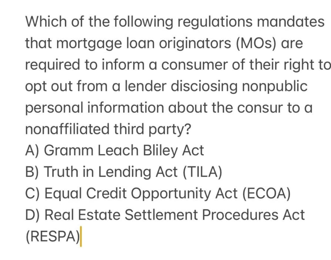Which of the following regulations mandates
that mortgage loan originators (MOS) are
required to inform a consumer of their right to
opt out from a lender disciosing nonpublic
personal information about the consur to a
nonaffiliated third party?
A) Gramm Leach Bliley Act
B) Truth in Lending Act (TILA)
C) Equal Credit Opportunity Act (ECOA)
D) Real Estate Settlement Procedures Act
(RESPA)