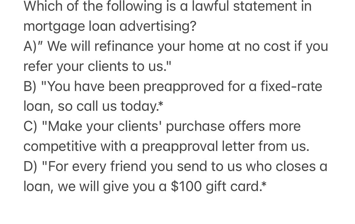 Which of the following is a lawful statement in
mortgage loan advertising?
A)" We will refinance your home at no cost if you
refer your clients to us."
B) "You have been preapproved for a fixed-rate
loan, so call us today.*
C) "Make your clients' purchase offers more
competitive with a preapproval letter from us.
D) "For every friend you send to us who closes a
loan, we will give you a $100 gift card.*