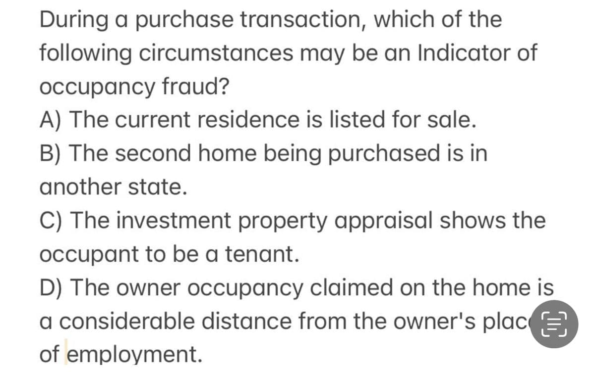During a purchase transaction, which of the
following circumstances may be an Indicator of
occupancy fraud?
A) The current residence is listed for sale.
B) The second home being purchased is in
another state.
C) The investment property appraisal shows the
occupant to be a tenant.
D) The owner occupancy claimed on the home is
a considerable distance from the owner's plac
of employment.