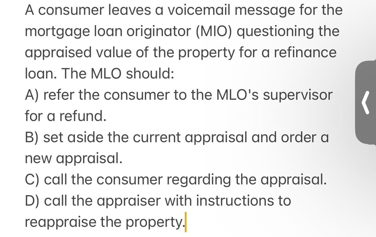 A consumer leaves a voicemail message for the
mortgage loan originator (MIO) questioning the
appraised value of the property for a refinance
loan. The MLO should:
A) refer the consumer to the MLO's supervisor
for a refund.
B) set aside the current appraisal and order a
new appraisal.
C) call the consumer regarding the appraisal.
D) call the appraiser with instructions to
reappraise the property.
(