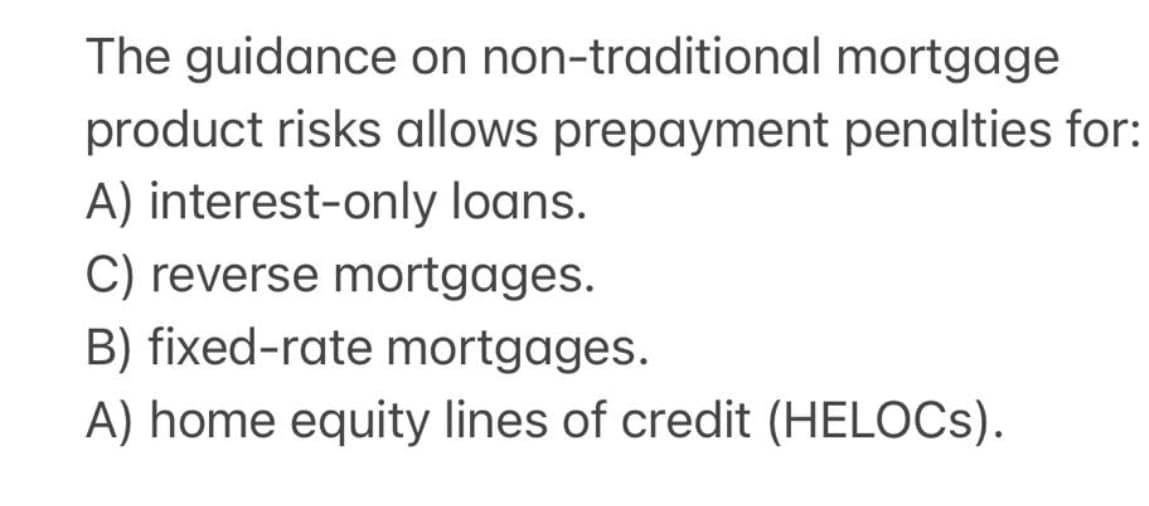 The guidance on non-traditional mortgage
product risks allows prepayment penalties for:
A) interest-only loans.
C) reverse mortgages.
B) fixed-rate mortgages.
A) home equity lines of credit (HELOCs).