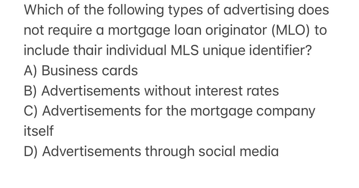 Which of the following types of advertising does
not require a mortgage loan originator (MLO) to
include thair individual MLS unique identifier?
A) Business cards
B) Advertisements without interest rates
C) Advertisements for the mortgage company
itself
D) Advertisements through social media
