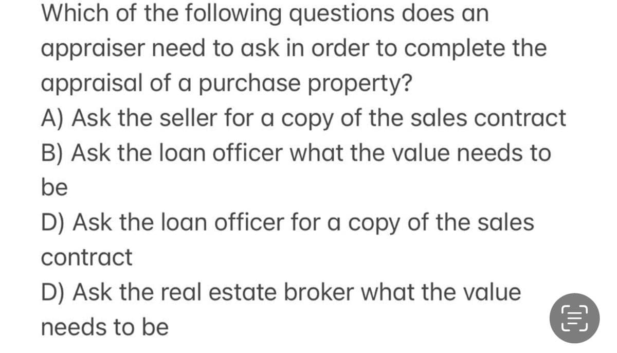 Which of the following questions does an
appraiser need to ask in order to complete the
appraisal of a purchase property?
A) Ask the seller for a copy of the sales contract
B) Ask the loan officer what the value needs to
be
D) Ask the loan officer for a copy of the sales
contract
D) Ask the real estate broker what the value
needs to be
00
3
