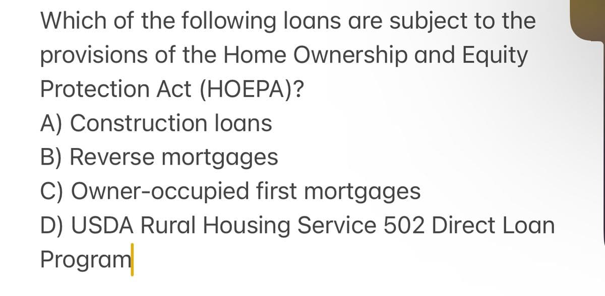 Which of the following loans are subject to the
provisions of the Home Ownership and Equity
Protection Act (HOEPA)?
A) Construction loans
B) Reverse mortgages
C) Owner-occupied first mortgages
D) USDA Rural Housing Service 502 Direct Loan
Program