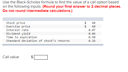 Use the Black-Scholes formula to find the value of a call option based
on the following inputs. (Round your final answer to 2 decimal places.
Do not round intermediate calculations.)
Stock price
Exercise price
Interest rate
Dividend yield
Time to expiration
Standard deviation of stock's returns
Call value
GA
$
$
$
48
60
0.07
0.04
0.50
0.26