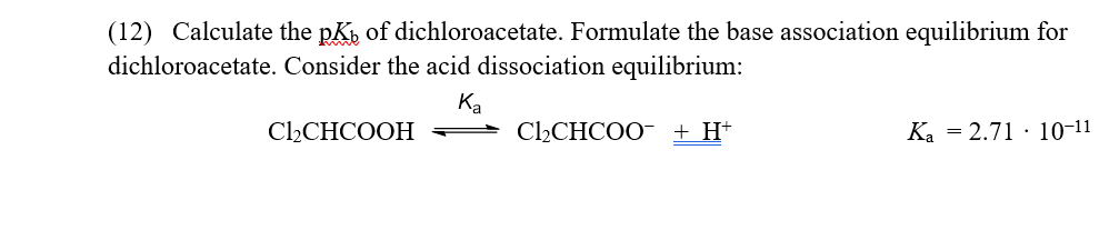 (12) Calculate the pK, of dichloroacetate. Formulate the base association equilibrium for
dichloroacetate. Consider the acid dissociation equilibrium:
Ka
= ChCHCOO- + H+
Cl2CHCOOH
Ka = 2.71 · 10-11
