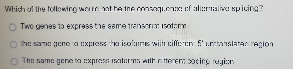 Which of the following would not be the consequence of alternative splicing?
Two genes to express the same transcript isoform
the same gene to express the isoforms with different 5' untranslated region
O The same gene to express isoforms with different coding region

