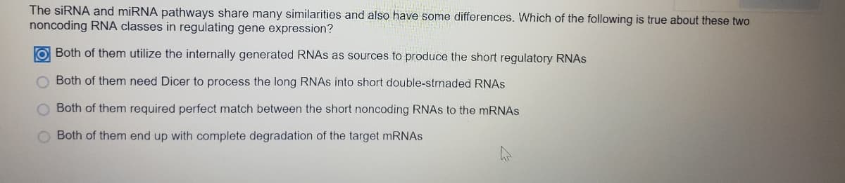 The siRNA and miRNA pathways share many similarities and also have some differences. Which of the following is true about these two
noncoding RNA classes in regulating gene expression?
O Both of them utilize the internally generated RNAS as sources to produce the short regulatory RNAS
O Both of them need Dicer to process the long RNAS into short double-strnaded RNAS
Both of them required perfect match between the short noncoding RNAS to the MRNAS
Both of them end up with complete degradation of the target mRNAs
