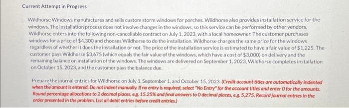 Current Attempt in Progress
Wildhorse Windows manufactures and sells custom storm windows for porches. Wildhorse also provides installation service for the
windows. The installation process does not involve changes in the windows, so this service can be performed by other vendors.
Wildhorse enters into the following non-cancellable contract on July 1, 2023, with a local homeowner. The customer purchases
windows for a price of $4,300 and chooses Wildhorse to do the installation. Wildhorse charges the same price for the windows
regardless of whether it does the installation or not. The price of the installation service is estimated to have a fair value of $1,225. The
customer pays Wildhorse $3,675 (which equals the fair value of the windows, which have a cost of $3,000) on delivery and the
remaining balance on installation of the windows. The windows are delivered on September 1, 2023, Wildhorse completes installation
on October 15, 2023, and the customer pays the balance due.
Prepare the journal entries for Wildhorse on July 1, September 1, and October 15, 2023. (Credit account titles are automatically indented
when the amount is entered. Do not indent manually. If no entry is required, select "No Entry" for the account titles and enter O for the amounts.
Round percentage allocations to 2 decimal places, eg. 15.25% and final answers to O decimal places, e.g. 5,275. Record journal entries in the
order presented in the problem. List all debit entries before credit entries.)