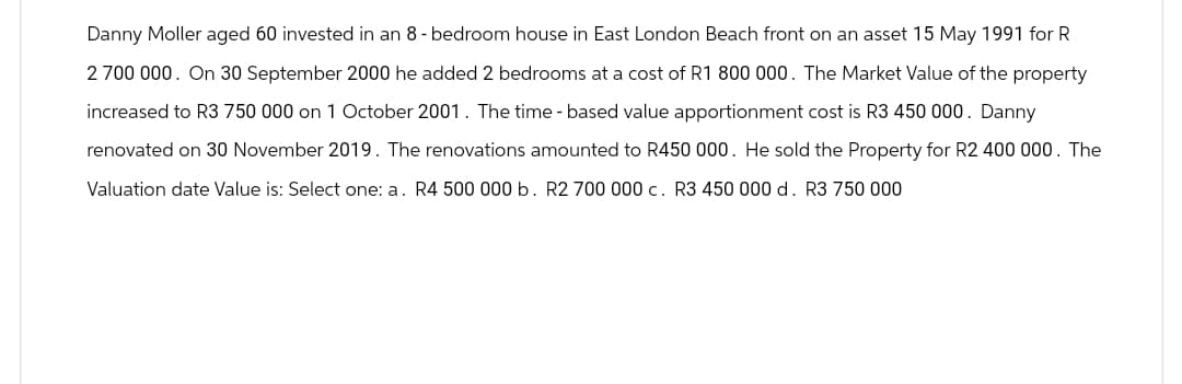 Danny Moller aged 60 invested in an 8-bedroom house in East London Beach front on an asset 15 May 1991 for R
2 700 000. On 30 September 2000 he added 2 bedrooms at a cost of R1 800 000. The Market Value of the property
increased to R3 750 000 on 1 October 2001. The time - based value apportionment cost is R3 450 000. Danny
renovated on 30 November 2019. The renovations amounted to R450 000. He sold the Property for R2 400 000. The
Valuation date Value is: Select one: a. R4 500 000 b. R2 700 000 c. R3 450 000 d. R3 750 000