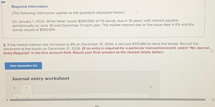 Required information
[The following information applies to the questions displayed below.]
On January 1, 2024, White Water Issues $540,000 of 7% bonds, due in 10 years, with interest payable
semiannually on June 30 and December 31 each year. The market interest rate on the issue date is 6% and the
bonds issued at $580,169.
2. If the market interest rate increases to 8% on December 31, 2026, it will cost $511,480 to retire the bonds. Record the
retirement of the bonds on December 31, 2026. (If no entry is required for a particular transaction/event, select "No Journal
Entry Required" in the first account field. Round your final answers to the nearest whole dollar.)
View transaction list
Journal entry worksheet
1
