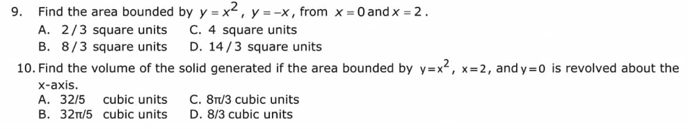 9. Find the area bounded by y = x², y = -x, from x = 0 and x = 2.
C. 4 square units
A. 2/3 square units
square units
B. 8/3
D. 14/3 square units
10. Find the volume of the solid generated if the area bounded by y=x², x=2, and y=0 is revolved about the
x-axis.
A. 32/5 cubic units
B. 32π/5 cubic units
C. 8π/3 cubic units
D. 8/3 cubic units