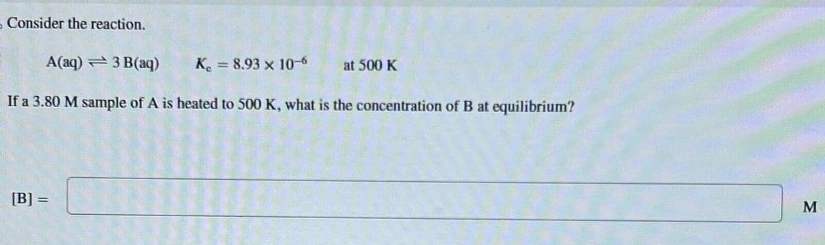 - Consider the reaction.
A(aq) 3 B(aq)
K=8.93 x 10-6
at 500 K
If a 3.80 M sample of A is heated to 500 K, what is the concentration of B at equilibrium?
[B]=
M
