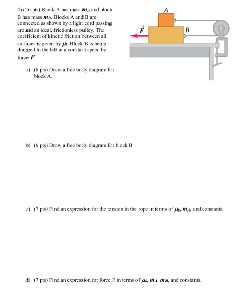 4) (26 pts) Block A has mass ma and block
A
B has mass mg. Blocks A and B are
connected as shown by a light cord passing
around an ideal, frictionless pulley. The
coefficient of kinetic friction between all
B
surfaces is given by a. Block B is being
dragged to the left at a constant speed by
force F.
a) (6 pts) Draw a free body diagram for
block A.
b) (6 pts) Draw a free body diagram for block B.
c) (7 pts) Find an expression for the tension in the rope in terms of fh, ma, and constants
d) (7 pts) Find an expression for force F in terms of k, MA, MB, and constants.
