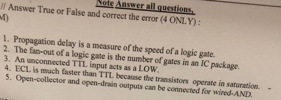 Note Answer all questions,
// Answer True or False and correct the error (4 ONLY):
M)
1. Propagation delay is a measure of the speed of a logic gate.
2. The fan-out of a logic gate is the number of gates in an IC package.
3. An unconnected TTL input acts as a LOW.
4. ECL is much faster than TTL because the transistors operate in saturation.
5. Open-collector and open-drain outputs can be connected for wired-AND.
-