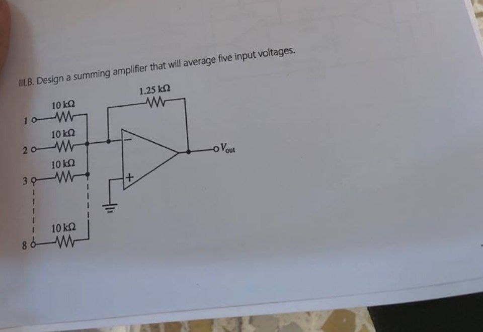 III.B. Design a summing amplifier that will average five input voltages.
10 ΚΩ
10-W
10 ΚΩ
20 W
10 ΚΩ
30 W
1.25 ΚΩ
ww
-o Vout
+
10 ΚΩ
86W