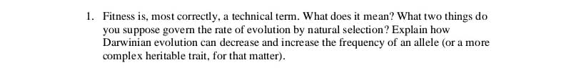 1. Fitness is, most correctly, a technical term. What does it mean? What two things do
you suppose govern the rate of evolution by natural selection? Explain how
Darwinian evolution can decrease and increase the frequency of an allele (or a more
complex heritable trait, for that matter).
