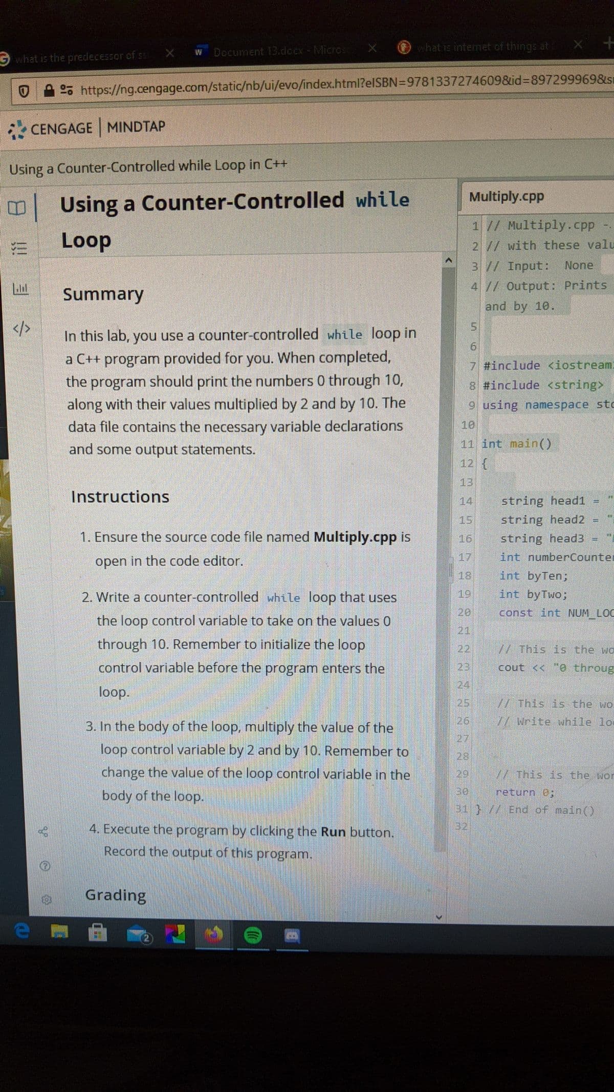 O hat is internet of things at
what is the predecessor of s X W Document 13.docx - Micros
OA 2% https://ng.cengage.com/static/nb/ui/evo/index.html?elSBN=9781337274609&id-897299969&sı
CENGAGE MINDTAP
Using a Counter-Controlled while Loop in C+
Multiply.cpp
Using a Counter-Controlled while
1 // Multiply.cpp
Loop
2// with these valu
3// Input:
None
41/ Output: Prints
and by 10.
Summary
</>
5.
In this lab, you use a counter-controlled while loop in
a C++ program provided for you. When completed,
the program should print the numbers 0 through 10,
along with their values multiplied by 2 and by 10. The
7 #include <iostream
3 #include <string>
9 using namespace stc
data file contains the necessary variable declarations
10
and some output statements.
11 int nain()
12 {
13
Instructions
14
string head1 =
15
string head2 =
1. Ensure the source code file named Multiply.cpp is
16
string head3-
open in the code editor.
17
int numberCounter
18
int byTen;
2. Write a counter-controlled while loop that uses
19
int byTwo;
20
const int NUM LOC
the loop control variable to take on the values 0
21
through 10. Remember to initialize the loop
22
//This is the wo
control variable before the program enters the
23
cout << e throug
124
loop.
25
//This is the wol
3. In the body of the loop, multiply the value of the
26
/Write while lo
27
loop control variable by 2 and by 10. Remnember to
28
change the value of the loop control variable in the
29
/ This is the wor
body of the loop.
return 8:
1}//End of main()
4. Execute the program by clicking the Run button.
32
Record the output of this program.
Grading
2)
