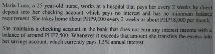 Maria Luna, a 25-year-old nurse, works at a hospital that pays her every 2 weeks by direct
deposit into her checking account which pays no interest and has no minimum balance
requirement. She takes home about PHP9,000 every 2 weeks or about PHP18,000 per month.
She maintains a checking account in the bank that does not earn any interest income with a
balance of around PHP7,500. Whenever it exceeds that amount she transfers the excess into
her savings account, which currently pays 1.5% annual interest.
