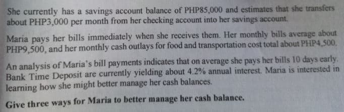 She currently has a savings account balance of PHP85,000 and estimates that she transfers
about PHP3,000 per month from her checking account into her savings account.
Maria pays her bills immediately when she receives them. Her monthly bills average about
PHP9,500, and her monthly cash outlays for food and transportation cost total about PHP4,500,
An analysis of Maria's bill payments indicates that on average she pays her bills 10 days early.
Bank Time Deposit are currently yielding about 4.2% annual interest. Maria is interested in
learning how she might better manage her cash balances.
Give three ways for Maria to better manage her cash balance.
