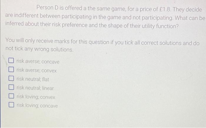 Person D is offered a the same game, for a price of £1.8. They decide
are indifferent between participating in the game and not participating. What can be
inferred about their risk preference and the shape of their utility function?
You will only receive marks for this question if you tick all correct solutions and do
not tick any wrong solutions.
risk averse; concave
risk averse; convex
risk neutral; flat
risk neutral; lihear
risk loving, convex
risk loving, concave
