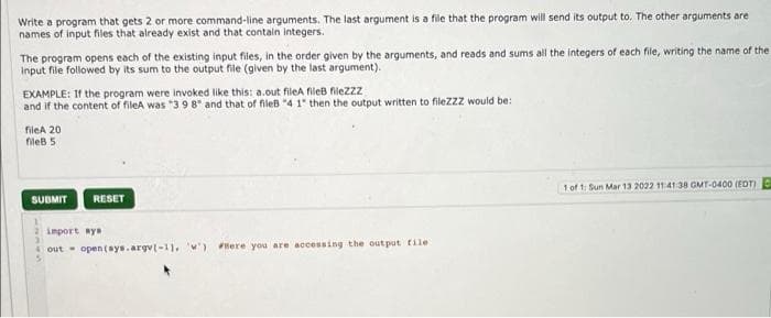 Write a program that gets 2 or more command-line arguments. The last argument is a file that the program will send its output to. The other arguments are
names of input files that already exist and that contain integers.
The program opens each of the existing input files, in the order given by the arguments, and reads and sums all the integers of each file, writing the name of the
Input file followed by its sum to the output file (given by the last argument).
EXAMPLE: If the program were invoked like this: a.out fileA fileB filezzz
and if the content of fileA was "398" and that of fileB "4 1" then the output written to filezzz would be:
fileA 20
fileb 5
1 of 1 Sun Mar 13 2022 1141:38 GMT-0400 (EDT)
SUBMIT
RESET
import ays
A out- open (sys.argv(-1), w) Here you are accessing the out put tile

