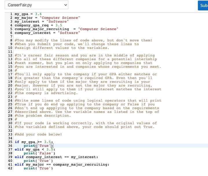 CareerFair.py
Sub
1 my_gpa - 3.6
2 my_major - "Computer Science"
3 my_interest -
4 company_gpa_req - 3.5
5 company_major_recruiting
6 company_interest = "Software"
"Software"
"Computer Science"
8 #You may modify the lines of code above, but don't move them!
9 #When you Submit your code, we'll change these lines to
10 #assign different values to the variables.
11
12 #It's career fair season and you are in the middle of applying
13 #to all of these different companies for a potential internship
14 #next summer, but you plan on only applying to companies that
15 #you are interested in and companies whose requirements you meet.
16 #
17 #You'll only apply to the company if your GPA either matches or
18 #is greater than the company's required GPA. Even then you'll
19 #only apply to them if the major they are recruiting is your
20 #major. However if you are not the major they are recruiting,
21 #you'll still apply to them if your interest matches the interest
22 #the company is advertising.
23 #
24 #Write some lines of code using logical operators that will print
25 #True if you do end up applying to the company or False if you
26 #don't end up appplying to the company based on the requirements
27 #described above. Use the variable names as listed in the top of
28 #the problem description.
29 #
30 #If your code is working correctly, with the original values of
31 #the variables defined above, your code should print out True.
32
33 #Add your code below!
34
35 if my_gpa_>= 3.51
print(True')
37 elif my_gpa < 3.5:
print ('False')
36
38
39 elif company_interest =- my_interest:
40
print ('True')
41 elif my_major == company_major_recruiting:
42
print ( True')

