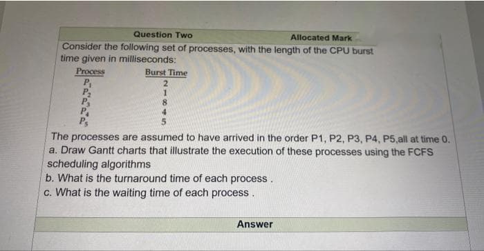 Question Two
Allocated Mark
Consider the following set of processes, with the length of the CPU burst
time given in milliseconds:
Process
P
P2
P
P.
P
Burst Time
2.
8.
4.
The processes are assumed to have arrived in the order P1, P2, P3, P4, P5,all at time 0.
a. Draw Gantt charts that illustrate the execution of these processes using the FCFS
scheduling algorithms
b. What is the turnaround time of each process.
c. What is the waiting time of each process.
Answer
