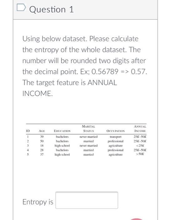 Question 1
Using below dataset. Please calculate
the entropy of the whole dataset. The
number will be rounded two digits after
the decimal point. Ex; 0.56789 => 0.57.
The target feature is ANNUAL
INCOME.
MARITAL
ANNUAL
ID
AGE
EDUCATION
STATUS
OCCUPATION
INCOME
39
bachelors
never married
transport
25K-5OK
bachelors
high school
bachelors
50
married
professional
25K-5OK
3.
<25K
25K-5OK
>50K
18
never married
agriculture
4
28
married
professional
agriculture
5.
37
high school
married
Entropy is
