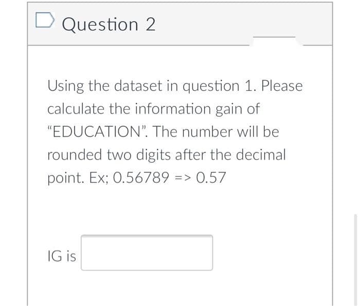 D Question 2
Using the dataset in question 1. Please
calculate the information gain of
"EDUCATION". The number will be
rounded two digits after the decimal
point. Ex; 0.56789 => 0.57
IG is

