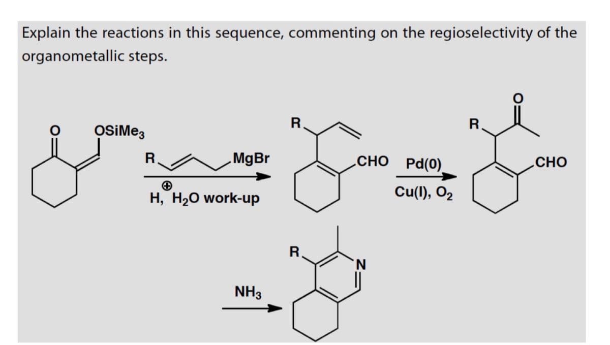 Explain the reactions in this sequence, commenting on the regioselectivity of the
organometallic steps.
R
R
MgBr
CHO Pd(0)
CHO
Cu(I), O2
OSiMe3
R
+
H, H2O work-up
NH3
R
N
||