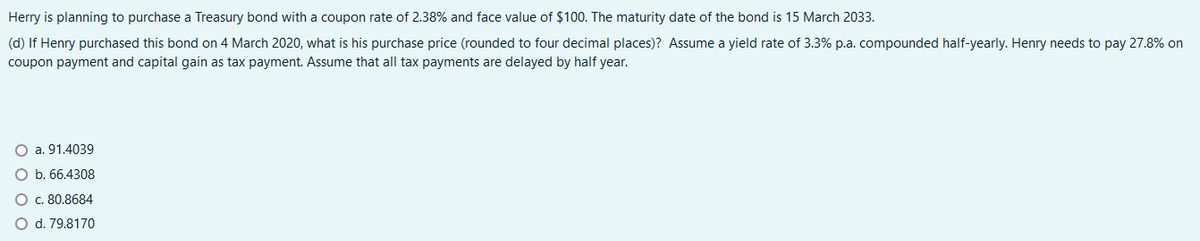 Herry is planning to purchase a Treasury bond with a coupon rate of 2.38% and face value of $100. The maturity date of the bond is 15 March 2033.
(d) If Henry purchased this bond on 4 March 2020, what is his purchase price (rounded to four decimal places)? Assume a yield rate of 3.3% p.a. compounded half-yearly. Henry needs to pay 27.8% on
coupon payment and capital gain as tax payment. Assume that all tax payments are delayed by half year.
a. 91.4039
b. 66.4308
c. 80.8684
O d. 79.8170