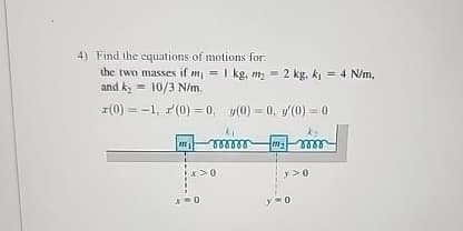 4) Find the equations of motions for:
the two masses if m₁ = 1 kg, my 2 kg, k₁ = 4 N/m,
and k₂ = 10/3 N/m.
(0)
-1,(0) = 0, y(0) = 0, '(0) = 0
ki
000000
x>0
y>0
0
0
ky