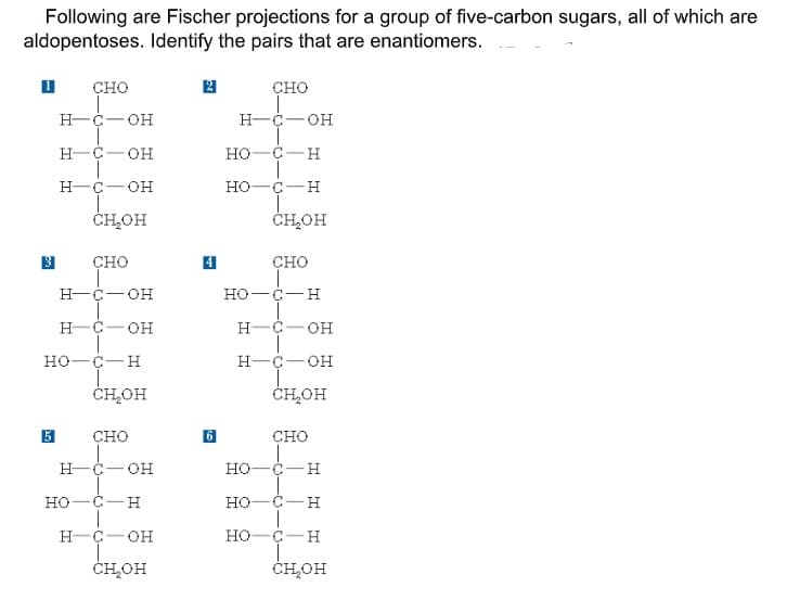 Following are Fischer projections for a group of five-carbon sugars, all of which are
aldopentoses. Identify the pairs that are enantiomers.
CHO
сно
H-C- OH
H-C-OH
H-C- OH
но-с — н
н-с—он
но-
ČHOH
ČH,OH
сно
CHO
Н-с—он
но—с— н
H-C- OH
H-C-OH
но—с—н
Н-с—он
ČHOH
ČH,OH
сно
сно
н-с—он
но—с —н
но—с— н
но -с — н
H-C- OH
но-
C-H
ČH,OH
ČH,OH
