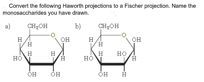 Convert the following Haworth projections to a Fischer projection. Name the
monosaccharides you have drawn.
a)
CH2OH
b)
CH2OH
H
H
OH
H
H
OH
H
но
H
H.
но
но
ÓH
I I-
