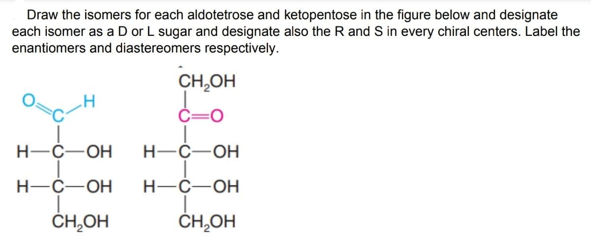 Draw the isomers for each aldotetrose and ketopentose in the figure below and designate
each isomer as a D or L sugar and designate also the R and S in every chiral centers. Label the
enantiomers and diastereomers respectively.
CH,OH
C=0
Н-С—ОН
Н-С—ОН
Н-С —ОН
Н-С—ОН
ČH,OH
ČH,OH
