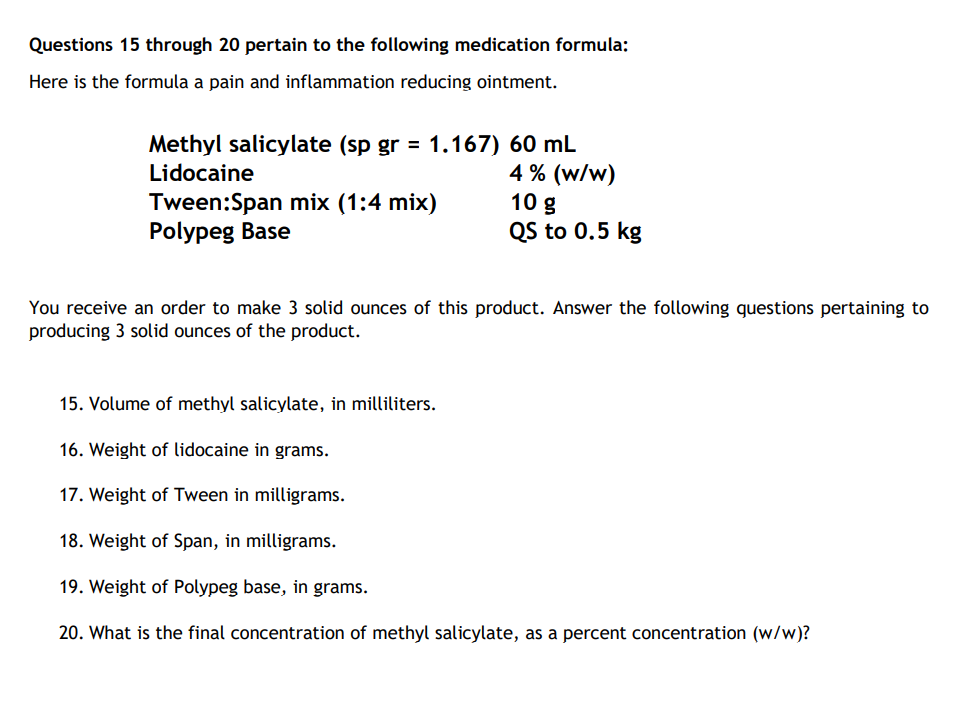 Questions 15 through 20 pertain to the following medication formula:
Here is the formula a pain and inflammation reducing ointment.
Methyl salicylate (sp gr = 1.167) 60 mL
Lidocaine
4% (w/w)
Tween:Span mix (1:4 mix)
Polypeg Base
10 g
QS to 0.5 kg
You receive an order to make 3 solid ounces of this product. Answer the following questions pertaining to
producing 3 solid ounces of the product.
15. Volume of methyl salicylate, in milliliters.
16. Weight of lidocaine in grams.
17. Weight of Tween in milligrams.
18. Weight of Span, in milligrams.
19. Weight of Polypeg base, in grams.
20. What is the final concentration of methyl salicylate, as a percent concentration (w/w)?