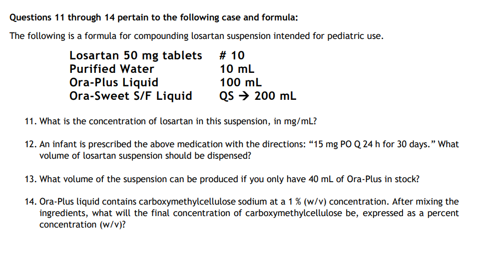 Questions 11 through 14 pertain to the following case and formula:
The following is a formula for compounding losartan suspension intended for pediatric use.
Losartan 50 mg tablets
Purified Water
Ora-Plus Liquid
Ora-Sweet S/F Liquid
# 10
10 mL
100 mL
QS → 200 mL
11. What is the concentration of losartan in this suspension, in mg/mL?
12. An infant is prescribed the above medication with the directions: "15 mg PO Q 24 h for 30 days." What
volume of losartan suspension should be dispensed?
13. What volume of the suspension can be produced if you only have 40 mL of Ora-Plus in stock?
14. Ora-Plus liquid contains carboxymethylcellulose sodium at a 1% (w/v) concentration. After mixing the
ingredients, what will the final concentration of carboxymethylcellulose be, expressed as a percent
concentration (w/v)?
